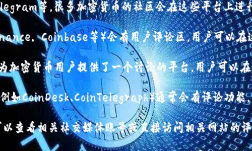 加密货币的评论区一般可以在多个平台上找到，以下是一些常见的地方：

1. **社交媒体平台**：如Twitter、Reddit、Telegram等，很多加密货币的社区会在这些平台上进行讨论和评论。

2. **交易所**：一些加密货币交易所（例如Binance, Coinbase等）会有用户评论区，用户可以在这里讨论交易体验和市场趋势。

3. **论坛**：像Bitcointalk这样的论坛专门为加密货币用户提供了一个讨论的平台，用户可以在这里发帖和评论。

4. **新闻网站**：加密货币相关的新闻网站（例如CoinDesk、CoinTelegraph）通常会有评论功能，用户可以在文章下方留下自己的意见和看法。

如果你想找到某一特定加密货币的评论区，可以查看相关社交媒体账号或直接访问相关网站的评论区域。